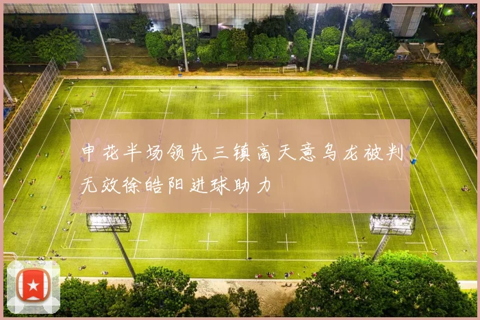 申花半场领先三镇高天意乌龙被判无效徐皓阳进球助力