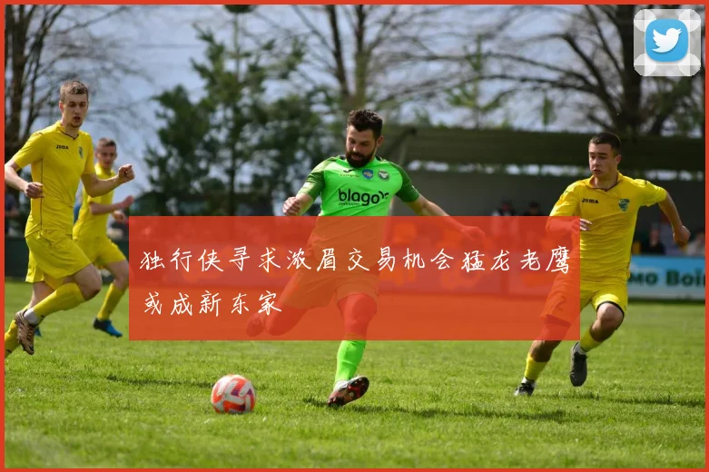 独行侠寻求浓眉交易机会猛龙老鹰或成新东家