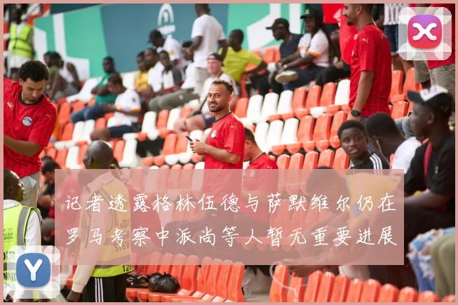 记者透露格林伍德与萨默维尔仍在罗马考察中派尚等人暂无重要进展消息