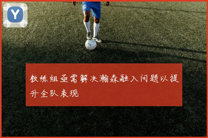 教练组亟需解决瀚森融入问题以提升全队表现