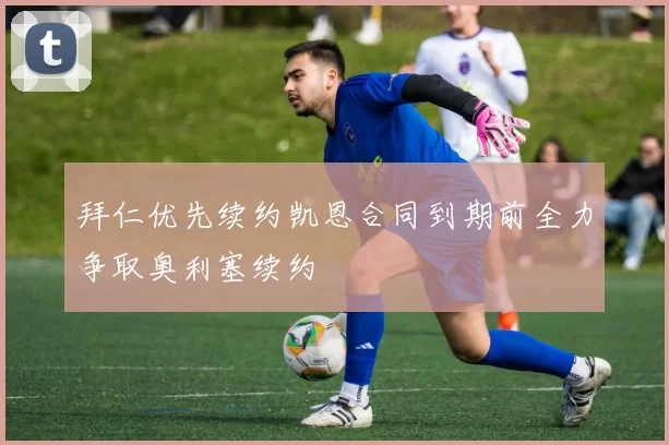 拜仁优先续约凯恩合同到期前全力争取奥利塞续约