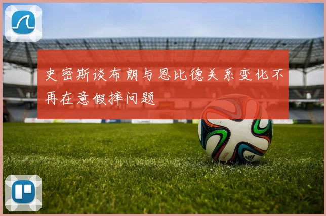 史密斯谈布朗与恩比德关系变化不再在意假摔问题
