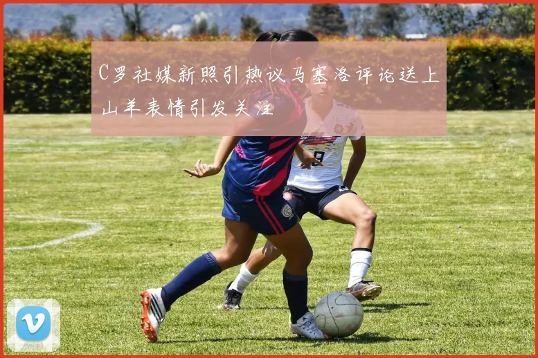 C罗社媒新照引热议马塞洛评论送上山羊表情引发关注
