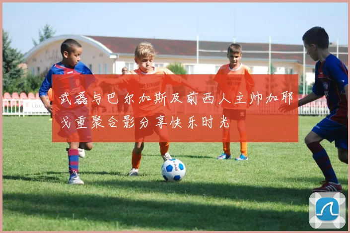 武磊与巴尔加斯及前西人主帅加耶戈重聚合影分享快乐时光