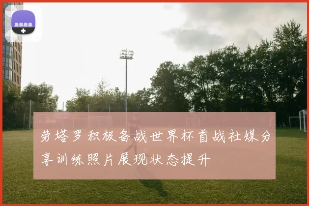 劳塔罗积极备战世界杯首战社媒分享训练照片展现状态提升
