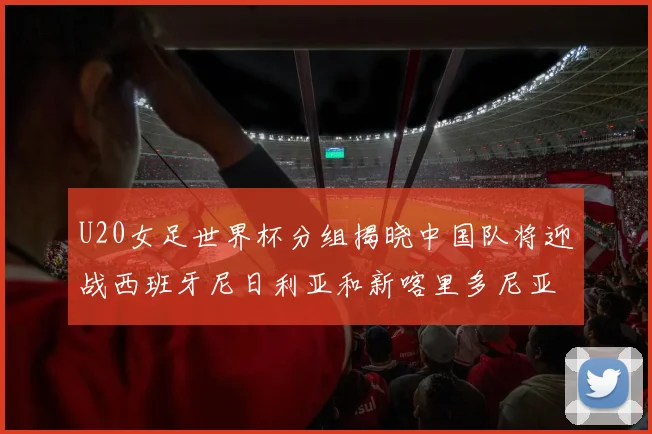 U20女足世界杯分组揭晓中国队将迎战西班牙尼日利亚和新喀里多尼亚